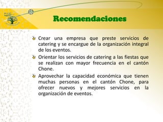 RecomendacionesCrear una empresa que preste servicios de catering y se encargue de la organización integral de los eventos.Orientar los servicios de catering a las fiestas que se realizan con mayor frecuencia en el cantón Chone.Aprovechar la capacidad económica que tienen muchas personas en el cantón Chone, para ofrecer nuevos y mejores servicios en la organización de eventos.