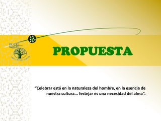 PROPUESTA“Celebrar está en la naturaleza del hombre, en la esencia de nuestra cultura... festejar es una necesidad del alma”.