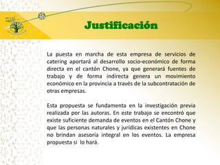 JustificaciónLa puesta en marcha de esta empresa de servicios de catering aportará al desarrollo socio-económico de forma directa en el cantón Chone, ya que generará fuentes de trabajo y de forma indirecta genera un movimiento económico en la provincia a través de la subcontratación de otras empresas.Esta propuesta se fundamenta en la investigación previa realizada por las autoras. En este trabajo se encontró que existe suficiente demanda de eventos en el Cantón Chone y que las personas naturales y jurídicas existentes en Chone no brindan asesoría integral en los eventos. La empresa propuesta si  lo hará.