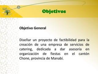 ObjetivosObjetivo GeneralDiseñar un proyecto de factibilidad para la creación de una empresa de servicios de catering, dedicada a dar asesoría en organización de fiestas en el cantón Chone, provincia de Manabí.