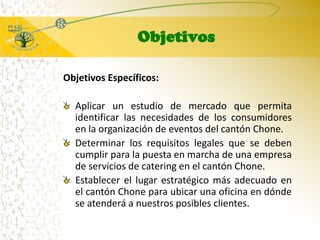 ObjetivosObjetivos Específicos:Aplicar un estudio de mercado que permita identificar las necesidades de los consumidores en la organización de eventos del cantón Chone.Determinar los requisitos legales que se deben cumplir para la puesta en marcha de una empresa de servicios de catering en el cantón Chone. Establecer el lugar estratégico más adecuado en el cantón Chone para ubicar una oficina en dónde se atenderá a nuestros posibles clientes. 