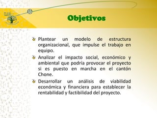 ObjetivosPlantear un modelo de estructura organizacional, que impulse el trabajo en equipo. Analizar el impacto social, económico y ambiental que podría provocar el proyecto si es puesto en marcha en el cantón Chone. Desarrollar un análisis de viabilidad económica y financiera para establecer la rentabilidad y factibilidad del proyecto.