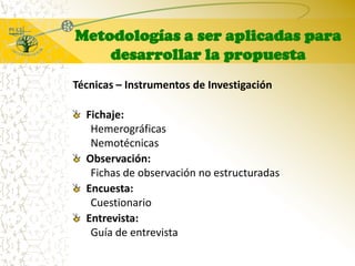 Metodologías a ser aplicadas para desarrollar la propuestaTécnicas – Instrumentos de InvestigaciónFichaje:HemerográficasNemotécnicasObservación:Fichas de observación no estructuradasEncuesta:CuestionarioEntrevista:Guía de entrevista