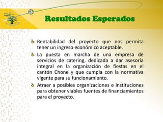 Resultados EsperadosRentabilidad del proyecto que nos permita tener un ingreso económico aceptable. La puesta en marcha de una empresa de servicios de catering, dedicada a dar asesoría integral en la organización de fiestas en el cantón Chone y que cumpla con la normativa vigente para su funcionamiento.Atraer a posibles organizaciones e instituciones para obtener viables fuentes de financiamientos para el proyecto.