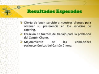 Resultados EsperadosOferta de buen servicio a nuestros clientes para obtener su preferencia en los servicios de catering.Creación de fuentes de trabajo para la población del Cantón Chone.Mejoramiento de las condiciones socioeconómicas del Cantón Chone.