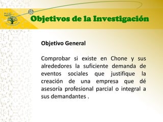 Objetivos de la InvestigaciónObjetivo GeneralComprobar si existe en Chone y sus alrededores la suficiente demanda de eventos sociales que justifique la creación de una empresa que dé asesoría profesional parcial o integral a sus demandantes .