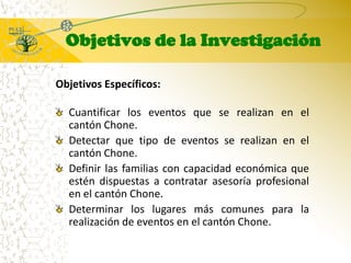 Objetivos de la InvestigaciónObjetivos Específicos:Cuantificar los eventos que se realizan en el cantón Chone.Detectar que tipo de eventos se realizan en el cantón Chone.Definir las familias con capacidad económica que estén dispuestas a contratar asesoría profesional en el cantón Chone.Determinar los lugares más comunes para la realización de eventos en el cantón Chone.
