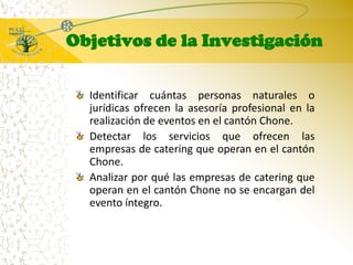 Objetivos de la InvestigaciónIdentificar cuántas personas naturales o jurídicas ofrecen la asesoría profesional en la realización de eventos en el cantón Chone.Detectar los servicios que ofrecen las empresas de catering que operan en el cantón Chone.Analizar por qué las empresas de catering que operan en el cantón Chone no se encargan del evento íntegro.