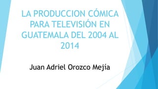 LA PRODUCCION CÓMICA
PARA TELEVISIÓN EN
GUATEMALA DEL 2004 AL
2014
Juan Adriel Orozco Mejía
 