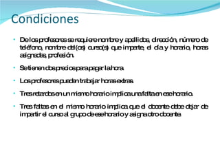 Condiciones De los profesores se requiere nombre y apellidos, dirección, número de teléfono, nombre del(os) curso(s) que imparte, el día y horario, horas asignadas, profesión. Se tienen dos precios para pagar la hora. Los profesores pueden trabajar horas extras. Tres retardos en un mismo horario implica una falta en ese horario. Tres faltas en el mismo horario implica que el docente debe dejar de impartir el curso al grupo de ese horario y asigna otro docente. 