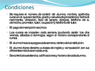 Condiciones Se requiere el número de control del alumno, nombre, apellidos, curso en el que se inscribe, grado y escuela de procedencia, fecha de nacimiento, dirección, tipo de sangre, alergias, teléfono de su domicilio, promotor, tutor, ocupación y teléfono del tutor. El pago de inscripción es único. Los cursos se imparten cada semana (pudiendo asistir los días viernes, sábados o domingos, según el horario correspondiente al curso). El alumno hace sus pagos cada semana, dentro de la institución. El alumno tiene derecho a clases de inglés y computación (en sus diferentes módulos en cada uno). Se controla la asistencia, calificaciones y horario de cada alumno. 