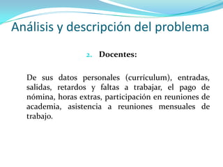 Análisis y descripción del problema
                  2. Docentes:


  De sus datos personales (currículum), entradas,
  salidas, retardos y faltas a trabajar, el pago de
  nómina, horas extras, participación en reuniones de
  academia, asistencia a reuniones mensuales de
  trabajo.
 