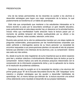 PRESENTACION



 Una de las tareas permanentes de los docentes es auxiliar a los alumnos a
desarrollar estrategias para lograr una mejor comprensión de la lectura, la cual
posteriormente se transforma en un hábito de aprendizaje.

   Está más que comprobado que mantener a los estudiantes interesados en la
lectura durante su paso por la secundaria constituye un gran desafío educativo,
pues particularmente en esta etapa escolar hay un descenso en la actividad lectora,
incluso niños que manifestaban fuerte atracción hacia la lectura pasan por un
momento de pérdida temporal del interés sustituyéndola por su afición a los
videojuegos, internet, redes sociales, televisión, entre otros.

Durante este periodo de la vida los adolescentes transitan por una etapa repleta de
preguntas existenciales, preocupaciones por las transformaciones corporales que
están sufriendo o interrogantes acerca de su futuro personal. La necesidad de
encontrar respuestas a sus preocupaciones plantea a la escuela el reto de proponer
lecturas que atiendan a los intereses de los alumnos y así, su comprensión lectora
sea cada vez más certera.

Es, desde el punto de vista magisterial, de suma importancia que se abran espacios
para leer y analizar colectiva e individualmente diferentes tipos de textos ya que la
comprensión lectora implica una serie de procesos psíquicos relacionados con la
comprensión de la información propiamente dicha y con la aplicación de la misma
en la resolución de problemas cotidianos.

  Consciente de esto ha surgido en mi la necesidad de orientar a los alumnos del
primer grado grupo “B” de la Escuela Secundaria Diurna No. 236 “Iztapalapa” turno
matutino a emplear estrategias que les ayuden a desarrollar habilidades de
aprendizaje. Así, al mismo tiempo que disfrutan de la lectura asumirán una actitud
crítica obteniendo como resultado el desarrollo de sus propias habilidades.
 