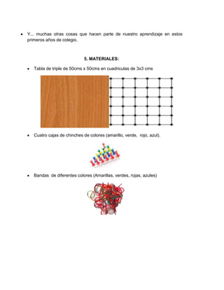 Y... muchas otras cosas que hacen parte de nuestro aprendizaje en estos
primeros años de colegio.
5. MATERIALES:
Tabla de triple de 50cms x 50cms en cuadriculas de 3x3 cms
Cuatro cajas de chinches de colores (amarillo, verde, rojo, azul).
Bandas de diferentes colores (Amarillas, verdes, rojas, azules)
 