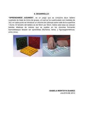 6. DESARROLLO:
“APRENDAMOS JUGANDO”, es un juego que se compone deun tablero
cuadrado de triple de 2cms de grueso, el cual se ha cuadriculado con medidas de
3x3, en cada punto se introduce un chinche de colorque sobre sale de la superficie
1,5cms. El tamaño del tablero es de 50cm por 50cm; Sobre esta base se colocan
bandas elásticas de colores que se sujetan en los chinches formando
losmodelasque desean ser aprendidas (Números, letras, y figurasgeométricas;
entre otros).
ISABELA MONTOYA SUAREZ
JULIO19 DE 2013
 