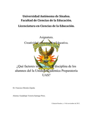 Universidad Autónoma de Sinaloa.
          Facultad de Ciencias de la Educación.
       Licenciatura en Ciencias de la Educación.


                                  Asignatura.
               Creatividad e Innovación Educativa.




                                   Proyecto.
   ¿Qué factores influyen en la disciplina de los
  alumnos del la Unidad Académica Preparatoria
                      UAS?


Dr. Francisco Morales Zepeda.



Alumna: Guadalupe Victoria Santiago Pérez.



                                             Culiacán Rosales, a 14 de noviembre de 2012.
 