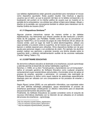 Las tabletas digitalizadoras están ganando popularidad para reemplazar el mouse
como dispositivo apuntador. Éstas pueden resultar más intuitivas a algunos
usuarios que el ratón, ya que la posición del lápiz en la tableta corresponde a la
localización del puntero en la interfaz gráfica de usuario que se muestra en la
pantalla de la computadora. Los artistas que utilizan el lápiz para trabajar, dibujar y
diseñar en la pantalla, por conveniencia también lo utilizan para interactuar con la
Interfaz Gráfica de Usuario (GUI). 9

     4.1.11 Dispositivos Similares10

Algunas pizarras interactivas operan de manera similar a las tabletas
digitalizadoras, hay fabricantes que ofrecen paneles de alta resolución y tamaño
hasta de 95 pulgadas. Las Pantallas Táctiles como las que se encuentran en
algunos Tablet PCs y en la consola de juegos de vídeo Nintendo DS se utilizan de
manera similar, pero en lugar de medir la señal electromagnética, utilizan una
capa sensible a la presión sobre la superficie, de tal manera que no necesitan un
lapicero o estilete especial para utilizarlas. Otros dispositivos táctiles son de gran
ayuda para personas ciegas o con problemas de visión. Por ejemplo, los alumnos
pueden realizar sus ejercicios y aprender tocando una lámina situada sobre la
superficie táctil, y obtienen retroalimentación audible de las acciones realizadas
(Tactile Talking Tablet o T3).

     4.1.12 SOFTWARE EDUCATIVO

Se denomina software educativo al destinado a la enseñanza y el auto aprendizaje
y además permite el desarrollo de ciertas habilidades cognitivas. 11
Sánchez J. (1999), en su libro "Construyendo y Aprendiendo con el Computador",
define el concepto genérico de Software Educativo como cualquier programa
computacional cuyas características estructurales y funcionales sirvan de apoyo al
proceso de enseñar, aprender y administrar. Un concepto más restringido de
Software Educativo lo define como aquel material de aprendizaje especialmente
diseñado para ser utilizado con una computadora en los procesos de enseñar y
aprender.

Según Rguez Lamas (2000), es una aplicación informática, que soportada sobre
una bien definida estrategia pedagógica, apoya directamente el proceso de
enseñanza aprendizaje constituyendo un efectivo instrumento para el desarrollo
educacional del hombre del próximo siglo.
Finalmente, los Software Educativos se pueden considerar como el conjunto de
recursos informáticos diseñados con la intención de ser utilizados en el contexto
del proceso de enseñanza – aprendizaje.

  http://es.wikipedia.org/wiki/Tableta_digitalizadora
9
10
   http://es.wikipedia.org/wiki/Tableta_digitalizadora
   http://es.wikipedia.org/wiki/Software_educativo
11

                                                   18
 