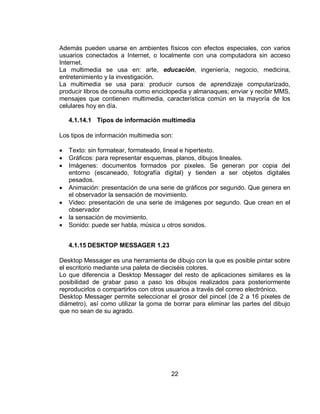 Además pueden usarse en ambientes físicos con efectos especiales, con varios
usuarios conectados a Internet, o localmente con una computadora sin acceso
Internet.
La multimedia se usa en: arte, educación, ingeniería, negocio, medicina,
entretenimiento y la investigación.
La multimedia se usa para: producir cursos de aprendizaje computarizado,
producir libros de consulta como enciclopedia y almanaques; enviar y recibir MMS,
mensajes que contienen multimedia, característica común en la mayoría de los
celulares hoy en día.

    4.1.14.1 Tipos de información multimedia

Los tipos de información multimedia son:

   Texto: sin formatear, formateado, lineal e hipertexto.
   Gráficos: para representar esquemas, planos, dibujos lineales.
   Imágenes: documentos formados por pixeles. Se generan por copia del
    entorno (escaneado, fotografía digital) y tienden a ser objetos digitales
    pesados.
   Animación: presentación de una serie de gráficos por segundo. Que genera en
    el observador la sensación de movimiento.
   Video: presentación de una serie de imágenes por segundo. Que crean en el
    observador
   la sensación de movimiento.
   Sonido: puede ser habla, música u otros sonidos.


    4.1.15 DESKTOP MESSAGER 1.23

Desktop Messager es una herramienta de dibujo con la que es posible pintar sobre
el escritorio mediante una paleta de dieciséis colores.
Lo que diferencia a Desktop Messager del resto de aplicaciones similares es la
posibilidad de grabar paso a paso los dibujos realizados para posteriormente
reproducirlos o compartirlos con otros usuarios a través del correo electrónico.
Desktop Messager permite seleccionar el grosor del pincel (de 2 a 16 píxeles de
diámetro), así como utilizar la goma de borrar para eliminar las partes del dibujo
que no sean de su agrado.




                                       22
 