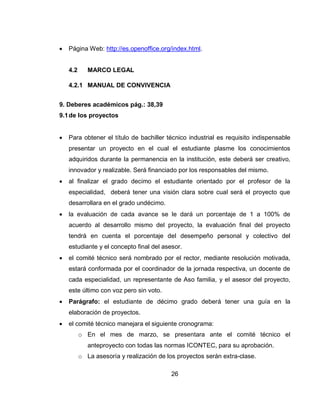    Página Web: http://es.openoffice.org/index.html.


    4.2      MARCO LEGAL

    4.2.1 MANUAL DE CONVIVENCIA


9. Deberes académicos pág.: 38,39
9.1 de los proyectos


   Para obtener el título de bachiller técnico industrial es requisito indispensable
    presentar un proyecto en el cual el estudiante plasme los conocimientos
    adquiridos durante la permanencia en la institución, este deberá ser creativo,
    innovador y realizable. Será financiado por los responsables del mismo.
   al finalizar el grado decimo el estudiante orientado por el profesor de la
    especialidad, deberá tener una visión clara sobre cual será el proyecto que
    desarrollara en el grado undécimo.
   la evaluación de cada avance se le dará un porcentaje de 1 a 100% de
    acuerdo al desarrollo mismo del proyecto, la evaluación final del proyecto
    tendrá en cuenta el porcentaje del desempeño personal y colectivo del
    estudiante y el concepto final del asesor.
   el comité técnico será nombrado por el rector, mediante resolución motivada,
    estará conformada por el coordinador de la jornada respectiva, un docente de
    cada especialidad, un representante de Aso familia, y el asesor del proyecto,
    este último con voz pero sin voto.
   Parágrafo: el estudiante de décimo grado deberá tener una guía en la
    elaboración de proyectos.
   el comité técnico manejara el siguiente cronograma:
          o En el mes de marzo, se presentara ante el comité técnico el
             anteproyecto con todas las normas ICONTEC, para su aprobación.
          o La asesoría y realización de los proyectos serán extra-clase.

                                           26
 