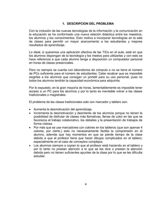 1. DESCRIPCION DEL PROBLEMA

Con la inclusión de las nuevas tecnologías de la información y la comunicación en
la educación se ha conformado una nueva relación didáctica entre los maestros,
los alumnos y los conocimientos. Esto motiva a incorporar tecnologías en la sala
de clases para permitir un mayor acercamiento a los estudiantes y mejores
resultados de aprendizaje.

Lo ideal, si queremos una aplicación efectiva de las TICs en el aula, está en que
los alumnos dispongan de la tecnología y los medios para utilizarlas y con esto se
hace referencia a que cada alumno tenga a disposición un computador personal
en horas de clases presenciales.

Pero no siempre se cuenta con laboratorios de cómputo o no se tiene el número
de PCs suficiente para el número de estudiantes. Cabe recalcar que es imposible
exigirles a los alumnos que consigan un portatil para su uso personal, pues no
todos los alumnos tendrán la capacidad económica para adquirirla.

Por lo expuesto, en la gran mayoría de horas, lamentablemente es imposible tener
acceso a un PC para los alumnos y por lo tanto es inevitable volver a las clases
tradicionales o magistrales.

El problema de las clases tradicionales solo con marcador y tablero son:

   Aumenta la desmotivación del aprendizaje.
   Incrementa la desmotivación y desinterés de los alumnos porque no tienen la
    posibilidad de disfrutar de clases más llamativas, llenas de color en las que se
    favorezca el trabajo colaborativo, los debates y la presentación de trabajos de
    forma vistosa.
   Por más que se use marcadores con colores en los tableros (que son apenas 4
    colores, por cierto,) esto no necesariamente facilita la comprensión en el
    alumno, además que hay momentos en que se pierde tiempo de la clase
    debido a que el profesor tiene que hacer dibujos complicados en el tablero,
    especialmente en el caso de conceptos complejos.
   Los alumnos siempre o copian lo que el profesor está haciendo en el tablero y
    por lo tanto no prestan atención a lo que se les dice o prestan la atención
    debida pero no tienen suficientes apuntes de la clase por lo que se les dificulta
    estudiar.




                                          4
 
