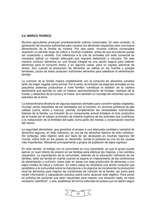 6.2. MARCO TEORICO
Muchos agricultores producen prioritariamente cultivos comerciales. En este contexto, la
generación de recursos suficientes para comprar los alimentos requeridos para una buena
alimentación de la familia es incierta. Por otra parte, muchos cultivos comerciales
requieren un período largo de cultivo y muchos cuidados, antes de que el producto pueda
ser cosechado y vendido. Con referencia a la cría de animales con éxito comercial es
necesario aplicar un manejo adecuado que requiere dedicación y recursos. De esta
manera, producir alimentos en una Granja Integral es una opción segura para obtener
alimentos para el consumo diario, y en algunos casos, para un ingreso adicional de
dinero. Aun cuando la producción de alimentos se realiza en los huertos y granjas
familiares, pocos de éstos producen suficientes alimentos para satisfacer la alimentación
familiar.
La nutrición de la familia mejora notablemente con el consumo de alimentos variados
tanto de origen vegetal como animal. Por lo tanto, la inclusión de especies animales en los
pequeños sistemas productivos a nivel familiar, constituye el eslabón de la cadena
alimentaria que permite no sólo el máximo aprovechamiento de forrajes, rastrojos de la
huerta, y desechos de la cocina y la mesa, sino también un reciclaje de nutrientes que son
extraídos de la tierra.
La extraordinaria eficiencia de algunas especies animales para convertir tejidos vegetales,
muchas veces imposibles de ser asimilados por el hombre, en recursos proteicos de alta
calidad (carne, leche y huevos), permite complementar las necesidades nutricionales
básicas de la familia. La inclusión de un componente animal fortalece el ciclo productivo
de la huerta por el valioso suministro de materia orgánica de los animales que contribuye
a la restauración de la fertilidad del suelo como parte del manejo y conservación racional
del mismo.
La seguridad alimentaria, que garantice el acceso a una adecuada cantidad y variedad de
alimentos seguros, en todo momento, es uno de los derechos básicos de todo individuo.
Sin embargo, este objetivo está aún lejos de ser alcanzado en muchas regiones del
mundo, sobre todo en los países en desarrollo, donde la pobreza es una de las causas
más importantes. Afectando principalmente a grupos de población de bajos ingresos
En este sentido, el trabajo con la comunidad es muy importante, ya que el grupo puede
ejercer un buen efecto de presión en las familias para efectuar las mejoras, y los cambios
requeridos. La capacitación de la comunidad, además de la educación individual de las
familias, debe ser tenida en cuenta cuando se espera un mejoramiento de las condiciones
de alimentación y nutrición, sobre todo en áreas con baja producción de alimentos y con
bajos niveles de salud y nutrición. En estos casos es necesaria una acción conjunta que
sensibilice a la comunidad sobre la importancia y la urgencia de incrementar la producción
local de alimentos para mejorar las condiciones de nutrición de la familia, así como para
recibir información y capacitación práctica sobre cómo alcanzar este objetivo. Para poner
en práctica las acciones que sean requeridas para mejorar una situación dada, se hace
necesario "planificar", o sea, establecer de forma ordenada los pasos que se deben seguir

10

 