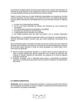 para alcanzar el objetivo fijado. De igual manera seleccionar la opción más adecuada, de
acuerdo con el tipo de tierra, clima, variedad de cultivos y cría de animales, para alcanzar
una disponibilidad suficiente de alimentos para el consumo familiar.
Existen muchas fincas que no están totalmente desarrolladas aun después de muchos
años de producción. Con frecuencia, un uso pobre de la tierra, un limitado potencial para
producir cultivos alimentarios y dificultades para la cría de animales menores. En algunos
casos:
 La tierra no es intensivamente cultivada;
 No hay una buena diversidad de cultivos; con frecuencia se usa el sistema de
monocultivo;
 Los cultivos están pobremente adaptados a la localidad;
 La producción individual de cultivos es baja;
 La alimentación de los animales no es correcta;
 Los frutales producen poco por estar muy juntos o por un manejo inadecuado;
Adicionalmente, un conocimiento inadecuado sobre los principios de una alimentación y
nutrición adecuadas pueden contribuir para que existan problemas nutricionales en la
familia.
De la información dada, la principal conclusión es que hay muchas vías para mejorar la
situación actual referente a la promoción y desarrollo de la Granja integral para la nutrición
de la familia, puede realizarse a través de varias estrategias, las cuales deben incluir,
entre otras, las siguientes:
 Elevar el interés del pequeño agricultor y su familia sobre el enorme potencial que
tiene la Granja Integral para proveer diariamente una variedad de alimentos que
mejoren la nutrición, además de incrementar sus ingresos con la venta de algunos
productos excedentes.
 Incentivar, aconsejar y dar un adecuado apoyo técnico y administrativo al pequeño
agricultor y su familia para que pueda iniciar una acción inmediata en el mejoramiento
de su finca.

6.3. MARCO CONCEPTUAL
Sostenible: término aplicado al desarrollo económico y social que permite hacer frente a
las necesidades del presente sin poner en peligro la capacidad de futuras generaciones
para satisfacer sus propias necesidades.

11

 