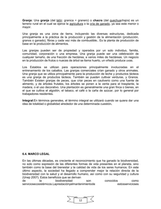 Granja: Una granja (del latín: granica = granero) o chacra (del quechuachajra) es un
terreno rural en el cual se ejerce la agricultura o la cría de ganado, ya sea este menor o
mayor.
Una granja es una zona de tierra, incluyendo las diversas estructuras, dedicada
principalmente a la práctica de la producción y gestión de la alimentación (producción,
granos o ganado), fibras y cada vez más de combustible.. Es la planta de producción de
base en la producción de alimentos.
Las granjas pueden ser de propiedad y operados por un solo individuo, familia,
comunidad, corporación o una empresa. Una granja puede ser una celebración de
cualquier tamaño, de una fracción de hectárea, a varios miles de hectáreas. Un negocio
en la producción de frutos o nueces de árbol se llama huerto, un viñedo produce uvas.
Los Establos se utilizan para operaciones principalmente involucradas en el
entrenamiento de los caballos. Las granjas comerciales crían ganado y otros animales.
Una granja que se utiliza principalmente para la producción de leche y productos lácteos
es una granja de productos lácteos. También se pueden cultivar verduras, y Granos.
También Existen granjas de peces, que criar peces en cautiverio como una fuente de
alimento, y de árboles frutales, los árboles se ponen a la venta para el trasplante, la
madera, o el uso decorativo. Una plantación es generalmente una gran finca o bienes, en
el que se cultiva el algodón, el tabaco, el café o la caña de azúcar, por lo general por
trabajadores residentes.
Integral:En términos generales, el término integral se utilizará cuando se quiera dar una
idea de totalidad o globalidad alrededor de una determinada cuestión.

6.4. MARCO LEGAL
En las últimas décadas, es creciente el reconocimiento que ha ganado la biodiversidad,
no solo como expresión de las diferentes formas de vida presentes en el planeta, sino
también como la base del bienestar y la calidad de vida de los seres humanos. En este
último aspecto, la sociedad ha llegado a comprender mejor la relación directa de la
biodiversidad con la salud y el desarrollo humano, así como con su seguridad y cultura
(Unep 2007). Estos beneficios que se derivan
de
la
biodiversidad
son
conocidos
como
serviciosecosistémicos.Laprestaciónyelmantenimientode
estosservicioses

12

 