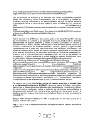 indispensableparalasupervivenciadelavidahumanaenelplaneta,algosoloposiblesi
segarantizalaestructuray elfuncionamientodelabiodiversidad(MEA2005).
Son innumerables las iniciativas y los esfuerzos que vienen implementado diferentes
países para conservar y valorar su biodiversidad, con el fin de prevenir y controlar su
acelerada pérdida y transformación, así como para reducir y mitigar los efectos negativos
que esto genera sobre la calidad de vida. Colombia no ha sido la excepción y formuló en
1996,
laPolíticaNacionalde
Biodiversidad(PNB),esfuerzoqueescomplementadoconlaPropuestaTécnicaparalaFormulac
iónde
UnPlandeAcciónNacionalenBiodiversidad:ColombiabiodiversidadSigloXXI(1998),quesinser
undocumentooficial,fueunaguíaparaeltrabajoinstitucional
Sobreeltema.
Acorde con este reto, El Ministerio de Ambiente y Desarrollo Sostenible (MADS) a través
del Viceministerio de Ambiente y su Dirección de Bosques, Biodiversidad y Servicios
Ecosistémicos, se propuso adelantar y liderar un proceso participativo de revisión y
actualización de la Política Nacional de Biodiversidad. Los resultados de ese proceso que
convocó a colombianos de diferentes entidades, sectores, gremios y organizaciones
comprometidas con el tema, han dado como fruto este documento que consigna una
versión actualizada de una política que permitirá gestionar, integralmente, la biodiversidad
y sus servicios ecosistémicos, en escenarios de cambio de los sistemas socioecológicos,
al tiempo que se promueve la corresponsabilidad social y sectorial en las acciones de
conservación y el posicionamiento de la biodiversidad y sus servicios ecosistémicos como
un valor público. Esteprocesoseadelantódesdeelaño2008ycontóconelapoyode
LaPontificiaUniversidadJaveriana(FacultaddeEstudiosyRurales)ylaAgencia
AlemanaparalaCooperaciónInternacional(GIZ),ademásde lascercade 500 personasy 190
institucionesqueparticiparona
lo
largodelprocesoen
lostalleres
deconsultayconstrucción,queincluyeronsectoresproductivos,comunidadesafrocolombianas
,indígenasy
campesinas,academia,e
institucionesdelsectorpúblicoydeltercersector,entreotros.EstapolíticafuepresentadaalConse
joNacionalAmbientalenjuliode
2010,
acogiendotodassusrecomendaciones.De
esetiempoalafecha,eldocumentofuemejoradoconbaseen larevisiónde expertosde los
institutosdeinvestigacióndelSina,laUAESPNNylasdiferentesdependenciasdelMADS,espera
ndolareorganizacióndelEstadoiniciadaa mediadosde 2011, paratenerasíun documento
contextualizado con la nueva realidadde la institucionalidad ambiental del país.
Se presenta entonces la Política Nacional para la Gestión Integral de la Biodiversidad
y sus Servicios Ecosistémicos (PNGIBSE), como una política de Estado cuyo objetivo
es promover la Gestión Integral de la Biodiversidad y sus Servicios Ecosistémicos (Gibse),
de manera que se mantenga y mejore la resiliencia de los sistemas socioecológicos, a
escalas nacional, regional, local y transfronteriza, considerando escenarios de cambio y a
través de la acción conjunta, coordinada y concertada del Estado, el sector productivo y la
sociedad civil.
Artículo 65Constitución Política de 1991 la producción de alimentos gozará de la
especial protección del Estado.
Ley 811 por la cual se regula la creación de las organizaciones de cadenas en el sector
agropecuario.

13

 