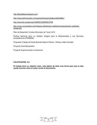 http://fjakdsfjlask.blogspot.com/
http://www.definicionabc.com/general/integral.php#ixzz2jbkzM8q1
http://www.fao.org/docrep/V5290S/V5290S00.HTM
http://www.monografias.com/trabajos-pdf/estudio-viabilidad-biogas/estudio-viabilidadbiogas.pdf
Plan de Desarrollo Turístico Municipio de Tuluá 2.010
Política Nacional para La Gestión Integral para la Biodiversidad y sus Servicios
Ecosistémicos (PNGIBSE)
Propuesta Trabajo de Grado Brenda Ospina Victoria - Sídney Leider Carvajal
Proyecto Casa Banquetera
Proyecto Supermercado La Ganancia

CALIFICACION: 4.0
El trabajo tiene un objetivo claro, solo deben de darle mas forma para que la idea
quede aunmas clara en quien revise el documento.

16

 