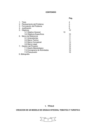 CONTENIDO

Pag.
1.
2.
3.
4.
5.

Titulo
Planteamiento del Problema
Formulación del Problema
Justificación
Objetivos
5.1 Objetivo General
5.2 Objetivos Específicos
6. Marco de Referencia
6.1 Antecedentes
6.2 Marco Teórico
6.3 Marco Conceptual
6.4 Marco Legal
7. Gestión del Proyecto
7.1 Diseño Metodológico
7.2 Cronograma de Actividades
7.3 Presupuesto
8. Bibliografía

4
5
6
8
10
10
10
11
11
11
13
14
16
16
16
16

1. TÍTULO
CREACION DE UN MODELO DE GRANJA INTEGRAL TEMATICA Y TURISTICA

3

 