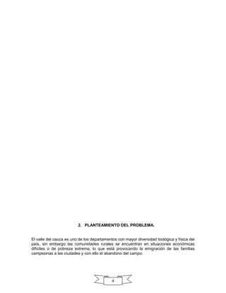 2. PLANTEAMIENTO DEL PROBLEMA.

El valle del cauca es uno de los departamentos con mayor diversidad biológica y física del
país, sin embargo las comunidades rurales se encuentran en situaciones económicas
difíciles o de pobreza extrema, lo que está provocando la emigración de las familias
campesinas a las ciudades y con ello el abandono del campo.

4

 