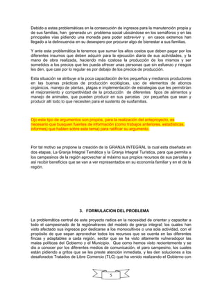 Debido a estas problemáticas en la consecución de ingresos para la manutención propia y
de sus familias, han generado un problema social ubicándose en los semáforos y en las
principales vías pidiendo una moneda para poder sobrevivir y en casos extremos han
llegado a la delincuencia en su desespero por procurar algo de bienestar a sus familias.
Y ante esta problemática le tenemos que sumar los altos costos que deben pagar por los
diferentes insumos que deben adquirir para la ejecución diaria de sus actividades, y la
mano de obra realizada, haciendo más costosa la producción de los mismos y ser
sometidos a los precios que les pueda ofrecer unas personas que sin esfuerzo y riesgos
les den, que casi por lo regular es por debajo de los precios de producción.
Esta situación se atribuye a la poca capacitación de los pequeños y medianos productores
en las buenas prácticas de producción ecológicas, uso de elementos de abonos
orgánicos, manejo de plantas, plagas e implementación de estrategias que les permitirían
el mejoramiento y competitividad de la producción de diferentes tipos de alimentos y
manejo de animales, que pueden producir en sus parcelas por pequeñas que sean y
producir allí todo lo que necesiten para el sustento de susfamilias.

Ojo este tipo de argumentos son propios, para la realización del anteproyecto, es
necesario que busquen fuentes de información (como trabajos anteriores, estadísticas,
informes) que hablen sobre este tema) para ratificar su argumento.

Por tal motivo se propone la creación de la GRANJA INTEGRAL la cual esta diseñada en
dos etapas, La Granja Integral Temática y la Granja Integral Turística, para que permita a
los campesinos de la región aprovechar al máximo sus propios recursos de sus parcelas y
así recibir beneficios que se van a ver representados en su economía familiar y en el de la
región.

3. FORMULACION DEL PROBLEMA
La problemática central de este proyecto radica en la necesidad de orientar y capacitar a
todo el campesinado de la regiónatraves del modelo de granja integral; los cuales han
visto afectado sus ingresos por dedicarse a los monocultivos o una sola actividad, con el
propósito de que sepan aprovechar todos los recursos que se cuenta en las diferentes
fincas y adaptables a cada región, sector que se ha visto altamente vulneradopor las
malas políticas del Gobierno y el Municipio. Que como hemos visto recientemente y se
dio a conocer por los diferentes medios de comunicación, el paro campesino, los cuales
están pidiendo a gritos que se les preste atención inmediata, y les den soluciones a los
desaforados Tratados de Libre Comercio (TLC) que ha venido realizando el Gobierno con

5

 