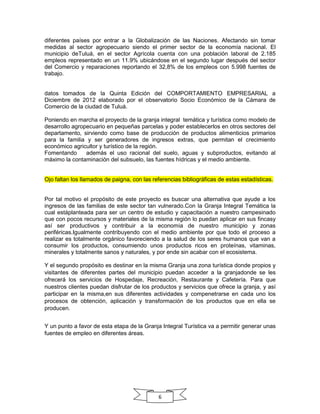 diferentes países por entrar a la Globalización de las Naciones. Afectando sin tomar
medidas al sector agropecuario siendo el primer sector de la economía nacional. El
municipio deTuluá, en el sector Agrícola cuenta con una población laboral de 2.185
empleos representado en un 11.9% ubicándose en el segundo lugar después del sector
del Comercio y reparaciones reportando el 32,8% de los empleos con 5.998 fuentes de
trabajo.

datos tomados de la Quinta Edición del COMPORTAMIENTO EMPRESARIAL a
Diciembre de 2012 elaborado por el observatorio Socio Económico de la Cámara de
Comercio de la ciudad de Tuluá.
Poniendo en marcha el proyecto de la granja integral temática y turística como modelo de
desarrollo agropecuario en pequeñas parcelas y poder establecerlos en otros sectores del
departamento, sirviendo como base de producción de productos alimenticios primarios
para la familia y ser generadores de ingresos extras, que permitan el crecimiento
económico agricultor y turístico de la región.
Fomentando
además el uso racional del suelo, aguas y subproductos, evitando al
máximo la contaminación del subsuelo, las fuentes hídricas y el medio ambiente.

Ojo faltan los llamados de paigna, con las referencias bibliográficas de estas estadísticas.

Por tal motivo el propósito de este proyecto es buscar una alternativa que ayude a los
ingresos de las familias de este sector tan vulnerado.Con la Granja Integral Temática la
cual estáplanteada para ser un centro de estudio y capacitación a nuestro campesinado
que con pocos recursos y materiales de la misma región lo puedan aplicar en sus fincasy
así ser productivos y contribuir a la economía de nuestro municipio y zonas
periféricas.Igualmente contribuyendo con el medio ambiente por que todo el proceso a
realizar es totalmente orgánico favoreciendo a la salud de los seres humanos que van a
consumir los productos, consumiendo unos productos ricos en proteínas, vitaminas,
minerales y totalmente sanos y naturales, y por ende sin acabar con el ecosistema.
Y el segundo propósito es destinar en la misma Granja una zona turística donde propios y
visitantes de diferentes partes del municipio puedan acceder a la granjadonde se les
ofrecerá los servicios de Hospedaje, Recreación, Restaurante y Cafetería. Para que
nuestros clientes puedan disfrutar de los productos y servicios que ofrece la granja, y así
participar en la misma,en sus diferentes actividades y compenetrarse en cada uno los
procesos de obtención, aplicación y transformación de los productos que en ella se
producen.
Y un punto a favor de esta etapa de la Granja Integral Turística va a permitir generar unas
fuentes de empleo en diferentes áreas.

6

 