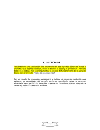 4. JUSTIFICACION
Recuerden que una justificación esta encadenada en tres aspectos, porque se realiza el
proyecto y que aportes brindaran, desde lo teorico, lo social y lo profesional. Para ello
debo deben trabajar mas es el argumento y el proceso de funcionamiento de la granja se
dejaría para el proyecto. Traten de concretar mas!!

Ser un modelo de producción agropecuario y turístico de desarrollo sostenible para
satisfacer las necesidades del pequeño productor, cumpliendo metas de seguridad
alimentaria, salud, producción sostenible, organización comunitaria, manejo integrado de
recursos y protección del medio ambiente.

7

 