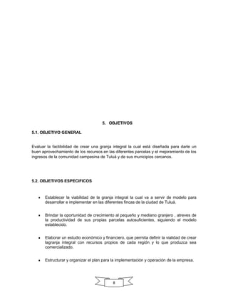 5. OBJETIVOS
5.1. OBJETIVO GENERAL

Evaluar la factibilidad de crear una granja integral la cual está diseñada para darle un
buen aprovechamiento de los recursos en las diferentes parcelas y el mejoramiento de los
ingresos de la comunidad campesina de Tuluá y de sus municipios cercanos.

5.2. OBJETIVOS ESPECIFICOS

Establecer la viabilidad de la granja integral la cual va a servir de modelo para
desarrollar e implementar en las diferentes fincas de la ciudad de Tuluá.
Brindar la oportunidad de crecimiento al pequeño y mediano granjero , atreves de
la productividad de sus propias parcelas autosuficientes, siguiendo el modelo
establecido.
Elaborar un estudio económico y financiero, que permita definir la vialidad de crear
lagranja integral con recursos propios de cada región y lo que produzca sea
comercializado.
Estructurar y organizar el plan para la implementación y operación de la empresa.

8

 