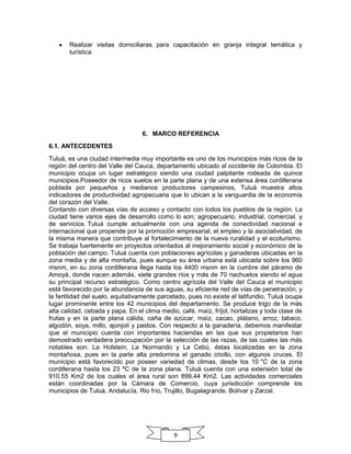 Realizar visitas domiciliaras para capacitación en granja integral temática y
turística

6. MARCO REFERENCIA
6.1. ANTECEDENTES
Tuluá, es una ciudad intermedia muy importante es uno de los municipios más ricos de la
región del centro del Valle del Cauca, departamento ubicado al occidente de Colombia. El
municipio ocupa un lugar estratégico siendo una ciudad palpitante rodeada de quince
municipios.Poseedor de ricos suelos en la parte plana y de una extensa área cordillerana
poblada por pequeños y medianos productores campesinos, Tuluá muestra altos
indicadores de productividad agropecuaria que lo ubican a la vanguardia de la economía
del corazón del Valle.
Contando con diversas vías de acceso y contacto con todos los pueblos de la región. La
ciudad tiene varios ejes de desarrollo como lo son; agropecuario, industrial, comercial, y
de servicios. Tuluá cumple actualmente con una agenda de conectividad nacional e
internacional que propende por la promoción empresarial, el empleo y la asociatividad, de
la misma manera que contribuye al fortalecimiento de la nueva ruralidad y el ecoturismo.
Se trabaja fuertemente en proyectos orientados al mejoramiento social y económico de la
población del campo. Tuluá cuenta con poblaciones agrícolas y ganaderas ubicadas en la
zona media y de alta montaña, pues aunque su área urbana está ubicada sobre los 960
msnm, en su zona cordillerana llega hasta los 4400 msnm en la cumbre del páramo de
Amoyá, donde nacen además, siete grandes ríos y más de 70 riachuelos siendo el agua
su principal recurso estratégico. Como centro agrícola del Valle del Cauca el municipio
está favorecido por la abundancia de sus aguas, su eficiente red de vías de penetración, y
la fertilidad del suelo, equitativamente parcelado, pues no existe el latifundio, Tuluá ocupa
lugar prominente entre los 42 municipios del departamento. Se produce trigo de la más
alta calidad, cebada y papa. En el clima medio, café, maíz, fríjol, hortalizas y toda clase de
frutas y en la parte plana cálida, caña de azúcar, maíz, cacao, plátano, arroz, tabaco,
algodón, soya, millo, ajonjolí y pastos. Con respecto a la ganadería, debemos manifestar
que el municipio cuenta con importantes haciendas en las que sus propietarios han
demostrado verdadera preocupación por la selección de las razas, de las cuales las más
notables son: La Holstein, La Normando y La Cebú, éstas localizadas en la zona
montañosa, pues en la parte alta predomina el ganado criollo, con algunos cruces. El
municipio está favorecido por poseer variedad de climas, desde los 10 °C de la zona
cordillerana hasta los 23 ºC de la zona plana. Tuluá cuenta con una extensión total de
910.55 Km2 de los cuales el área rural son 899.44 Km2. Las actividades comerciales
están coordinadas por la Cámara de Comercio, cuya jurisdicción comprende los
municipios de Tuluá, Andalucía, Rio frío, Trujillo, Bugalagrande, Bolívar y Zarzal.

9

 