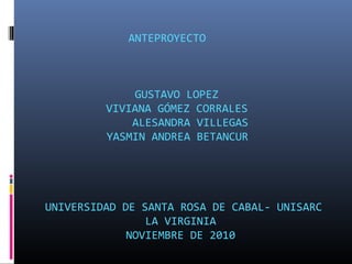 ANTEPROYECTO
GUSTAVO LOPEZ
VIVIANA GÓMEZ CORRALES
ALESANDRA VILLEGAS
YASMIN ANDREA BETANCUR
UNIVERSIDAD DE SANTA ROSA DE CABAL- UNISARC
LA VIRGINIA
NOVIEMBRE DE 2010
 