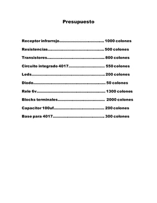 Presupuesto
Receptor infrarrojo………………………………. 1000 colones
Resistencias……………………………………….. 500 colones
Transistores………………………………………... 800 colones
Circuito integrado 4017………………………… 550 colones
Leds……………………………………………………. 200 colones
Diodo…………………………………………………… 50 colones
Rele 6v………………………………………………… 1300 colones
Blocks terminales………………………………… 2000 colones
Capacitor 100uf…………………………………… 200 colones
Base para 4017……………………………………. 300 colones
 