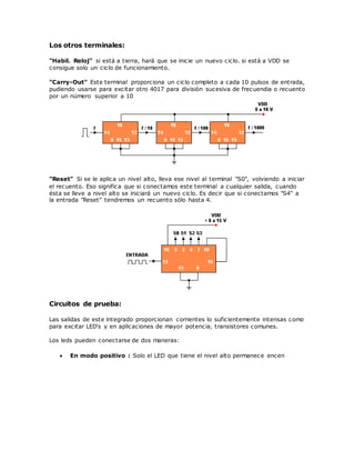 Los otros terminales:
"Habil. Reloj" si está a tierra, hará que se inicie un nuevo ciclo. si está a VDD se
consigue solo un ciclo de funcionamiento.
"Carry-Out" Este terminal proporciona un ciclo completo a cada 10 pulsos de entrada,
pudiendo usarse para excitar otro 4017 para división sucesiva de frecuendia o recuento
por un número superior a 10
"Reset" Si se le aplica un nivel alto, lleva ese nivel al terminal "S0", volviendo a iniciar
el recuento. Eso significa que si conectamos este terminal a cualquier salida, cuando
ésta se lleve a nivel alto se iniciará un nuevo ciclo. Es decir que si conectamos "S4" a
la entrada "Reset" tendremos un recuento sólo hasta 4.
Circuitos de prueba:
Las salidas de este integrado proporcionan corrientes lo suficientemente intensas como
para excitar LED's y en aplicaciones de mayor potencia, transistores comunes.
Los leds pueden conectarse de dos maneras:
 En modo positivo : Solo el LED que tiene el nivel alto permanece encen
 