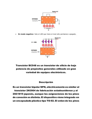  En modo negativo: Solo el LED que tiene el nivel alto permanece apagado.
Transistor BC548 es un transistor de silicio de baja
potencia de propósitos generales utilizado en gran
variedad de equipos electrónicos.
Descripción
Es un transistor bipolar NPN, eléctricamente es similar al
transistor 2N3904 de fabricación estadounidense y al
2SC1815 japonés, aunque las asignaciones de los pines
de conexión es distinta. El dispositivo viene integrado en
un encapsulado plástico tipo TO-92. El orden de los pines
 
