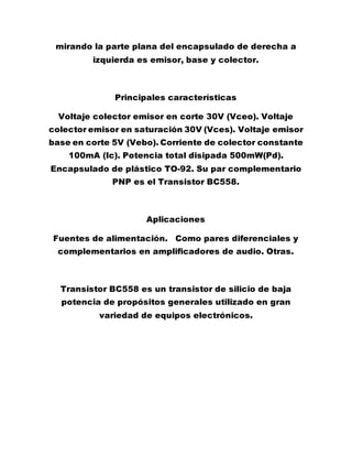 mirando la parte plana del encapsulado de derecha a
izquierda es emisor, base y colector.
Principales características
Voltaje colector emisor en corte 30V (Vceo). Voltaje
colector emisor en saturación 30V (Vces). Voltaje emisor
base en corte 5V (Vebo). Corriente de colector constante
100mA (Ic). Potencia total disipada 500mW(Pd).
Encapsulado de plástico TO-92. Su par complementario
PNP es el Transistor BC558.
Aplicaciones
Fuentes de alimentación. Como pares diferenciales y
complementarios en amplificadores de audio. Otras.
Transistor BC558 es un transistor de silicio de baja
potencia de propósitos generales utilizado en gran
variedad de equipos electrónicos.
 