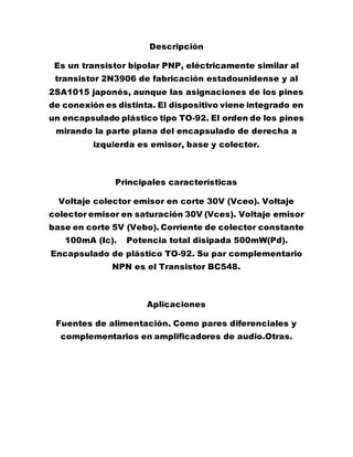 Descripción
Es un transistor bipolar PNP, eléctricamente similar al
transistor 2N3906 de fabricación estadounidense y al
2SA1015 japonés, aunque las asignaciones de los pines
de conexión es distinta. El dispositivo viene integrado en
un encapsulado plástico tipo TO-92. El orden de los pines
mirando la parte plana del encapsulado de derecha a
izquierda es emisor, base y colector.
Principales características
Voltaje colector emisor en corte 30V (Vceo). Voltaje
colector emisor en saturación 30V (Vces). Voltaje emisor
base en corte 5V (Vebo). Corriente de colector constante
100mA (Ic). Potencia total disipada 500mW(Pd).
Encapsulado de plástico TO-92. Su par complementario
NPN es el Transistor BC548.
Aplicaciones
Fuentes de alimentación. Como pares diferenciales y
complementarios en amplificadores de audio.Otras.
 