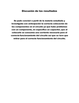 Discusión de los resultados
Se pudo concluir a partir de la materia estudiada y
investigada con anticipación la correcta colocación de
los componentes en el circuito ya que hubo problemas
con un componente, en específico un capacitor, que al
colocarlo se consumía una corriente necesaria para el
correcto funcionamiento del circuito así que se tuvo que
retirar para el correcto funcionamiento del circuito.
 