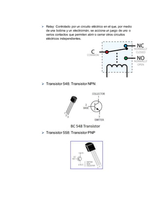  Relay: Controlado por un circuito eléctrico en el que, por medio
de una bobina y un electroimán, se acciona un juego de uno o
varios contactos que permiten abrir o cerrar otros circuitos
eléctricos independientes.
 Transistor 548: Transistor NPN
 Transistor 558: Transistor PNP
 