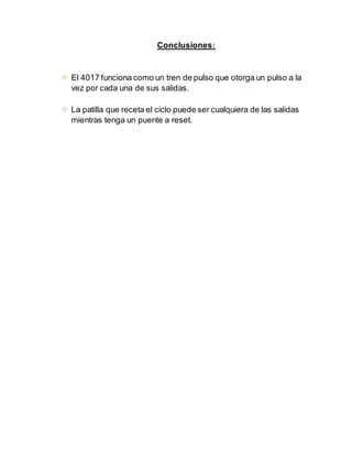 Conclusiones:
 El 4017 funciona como un tren de pulso que otorga un pulso a la
vez por cada una de sus salidas.
 La patilla que receta el ciclo puede ser cualquiera de las salidas
mientras tenga un puente a reset.
 