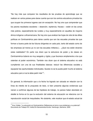 “No hay más que comparar los resultados de las pruebas de aprendizaje que se
realizan en varios países para darse cuenta que son los centros educativos privados los
que ocupan los primeros lugares casi sin excepción. No hay sino que comprender que
los peores resultados escolares – deserción, repitencia, fracaso – están en las zonas
más pobres, especialmente las rurales y muy especialmente en aquellas de mayoría
étnica indígena o afroamericana. No hay sino que analizar las hojas de vida de las élites
políticas en Centroamérica para darse cuenta que son las escuelas privadas las que
forman a buena parte de los futuros dirigentes en cada país, tanto del estado como de
las empresas (al menos ya no son las escuelas militares.)… ¿Qué nos están diciendo
estas realidades? En parte nos dicen que la estructura de poder y de clases en
Centroamérica todavía es muy sesgada y rígida y que favorece ampliamente a los que
ostentan el poder económico. También nos dicen que el sistema educativo no está
cumpliendo con una de sus finalidades básicas: reducir las diferencias sociales y
equiparar las oportunidades individuales. Quizás no se le pueda pedir mucho al sistema
educativo pero sí se le debe pedir más”13
.
En general, la información que a la fecha ha logrado ser ubicada en relación con la
línea de interés de la propuesta de tesis, si bien presenta algunas evidencias que
vienen a confirmar algunas de las hipótesis de trabajo, no parece haber abordado en
detalle la forma en la que la exclusión del sistema de educación se relaciona con la
reproducción social de inequidades. No obstante, vale recalcar que el estado actual de
13
Knut, Walter. “La educación en Centroamérica: Reflexiones en torno a sus problemas y su potencial”.
Documento de Trabajo #10. Institut für Iberoamerika-Kunde. Hamburgo, Alemania. 2000.
10
 