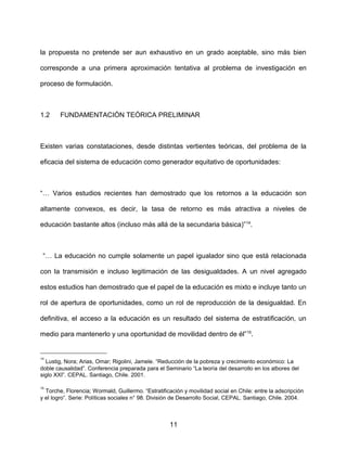 la propuesta no pretende ser aun exhaustivo en un grado aceptable, sino más bien
corresponde a una primera aproximación tentativa al problema de investigación en
proceso de formulación.
1.2 FUNDAMENTACIÓN TEÓRICA PRELIMINAR
Existen varias constataciones, desde distintas vertientes teóricas, del problema de la
eficacia del sistema de educación como generador equitativo de oportunidades:
“… Varios estudios recientes han demostrado que los retornos a la educación son
altamente convexos, es decir, la tasa de retorno es más atractiva a niveles de
educación bastante altos (incluso más allá de la secundaria básica)”14
.
“… La educación no cumple solamente un papel igualador sino que está relacionada
con la transmisión e incluso legitimación de las desigualdades. A un nivel agregado
estos estudios han demostrado que el papel de la educación es mixto e incluye tanto un
rol de apertura de oportunidades, como un rol de reproducción de la desigualdad. En
definitiva, el acceso a la educación es un resultado del sistema de estratificación, un
medio para mantenerlo y una oportunidad de movilidad dentro de él”15
.
14
Lustig, Nora; Arias, Omar; Rigolini, Jamele. “Reducción de la pobreza y crecimiento económico: La
doble causalidad”. Conferencia preparada para el Seminario “La teoría del desarrollo en los albores del
siglo XXI”. CEPAL. Santiago, Chile. 2001.
15
Torche, Florencia; Wormald, Guillermo. “Estratificación y movilidad social en Chile: entre la adscripción
y el logro”. Serie: Políticas sociales n° 98. División de Desarrollo Social, CEPAL. Santiago, Chile. 2004.
11
 