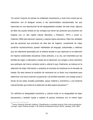 “Un primer conjunto de autores ha enfatizado mecanismos a nivel micro social que se
relacionan con el desigual acceso a las oportunidades educacionales las que
repercuten en una reproducción de las desigualdades sociales. De este modo, algunos
de ellos han puesto énfasis en las ventajas que tienen las personas que provienen de
hogares con un alto capital cultural (Bourdieu y Passeron, 1977) y social (J.
Coleman,1998) para alcanzar mayores y mejores logros educativos. Ellos han señalado
que las personas que provienen de este tipo de hogares –usualmente de mejor
condición socioeconómica- poseen habilidades de lenguaje, actitudinales y valóricas
que son altamente apreciadas por el sistema escolar lo que repercute en la obtención
de mejores credenciales educativas. Estos atributos, a su vez, son trasmitidos por las
familias de origen y reforzados a través de la interacción con amigos y otros miembros
que participan del mismo contexto social y cultural lo que, finalmente, se traduce en la
obtención de mejor información y contactos al momento de insertarse en el mercado de
trabajo. De esta manera la condición de nacimiento es un factor muy importante para
determinar una futura inserción ocupacional. Las familias trasmiten una ventaja social a
través de las redes sociales parentales, apoyo material y económico y una herencia
cultural familiar que incide en la obtención de altos logros educativos”16
.
“En definitiva la desigualdad económica y cultural incide en la desigualdad de logro
educacional y también ayuda a explicar él porque individuos con el mismo logro
16
Torche, Florencia; Wormald, Guillermo. “Estratificación y movilidad social en Chile: entre la adscripción
y el logro”. Serie: Políticas sociales n° 98. División de Desarrollo Social, CEPAL. Santiago, Chile. 2004.
12
 