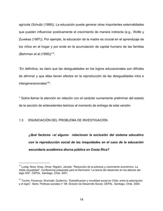 agrícola (Schultz (1988)). La educación puede generar otras importantes externalidades
que pueden influenciar positivamente el crecimiento de manera indirecta (e.g., Wolfe y
Zuvekas (1997)). Por ejemplo, la educación de la madre es crucial en el aprendizaje de
los niños en el hogar y por ende en la acumulación de capital humano de las familias
(Behrman et al (1999))”19
.
“En definitiva, es claro que las desigualdades en los logros educacionales son difíciles
de eliminar y que ellas tienen efectos en la reproducción de las desigualdades intra e
intergeneracionales”20
.
* Sobra llamar la atención en relación con el carácter sumamente preliminar del estado
de la sección de antecedentes teóricos al momento de entrega de esta versión.
1.3 ENUNCIACIÓN DEL PROBLEMA DE INVESTIGACIÓN
¿Qué factores –si alguno- relacionan la exclusión del sistema educativo
con la reproducción social de las inequidades en el caso de la educación
secundaria académica diurna pública en Costa Rica?
19
Lustig, Nora; Arias, Omar; Rigolini, Jamele. “Reducción de la pobreza y crecimiento económico: La
doble causalidad”. Conferencia preparada para el Seminario “La teoría del desarrollo en los albores del
siglo XXI”. CEPAL. Santiago, Chile. 2001.
20
Torche, Florencia; Wormald, Guillermo. “Estratificación y movilidad social en Chile: entre la adscripción
y el logro”. Serie: Políticas sociales n° 98. División de Desarrollo Social, CEPAL. Santiago, Chile. 2004.
14
 