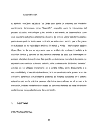 -En construcción-
El término “exclusión educativa” se utiliza aquí como un sinónimo del fenómeno
comúnmente denominado como “deserción”, entendido como la interrupción del
proceso educativo realizada por quien, anterior a este evento, se desempeñaba como
un/a estudiante activo/a en el sistema educativo. Se prefiere utilizar esta terminología a
partir de una posición institucional publicada, en este mismo sentido, por el Programa
de Educación de la organización Defensa de Niñas y Niños – Internacional, sección
Costa Rica, en la que se argumenta que un análisis del contexto inmediato y la
situación familiar y personal de las personas menores de edad que interrumpen su
proceso educativo demuestra que éste evento –en la inmensa mayoría de los casos- no
representa una decisión voluntaria del niño, niña y adolescente. El término “desertor”,
además de ser utilizado inicialmente en el ámbito militar, alude directamente a la
responsabilidad y el ejercicio de la voluntad de la persona involucrada, y en su acepción
educativa, contribuye a invisibilizar la existencia de factores expulsores en el sistema
educativo que, en la práctica, generan discriminaciones odiosas en el acceso a la
educación, derecho fundamental de todas las personas menores de edad en territorio
costarricense, independientemente de su condición.
3 OBJETIVOS
PROPÓSITO GENERAL
16
 